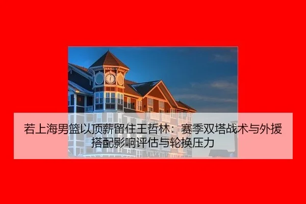 若上海男篮以顶薪留住王哲林：赛季双塔战术与外援搭配影响评估与轮换压力